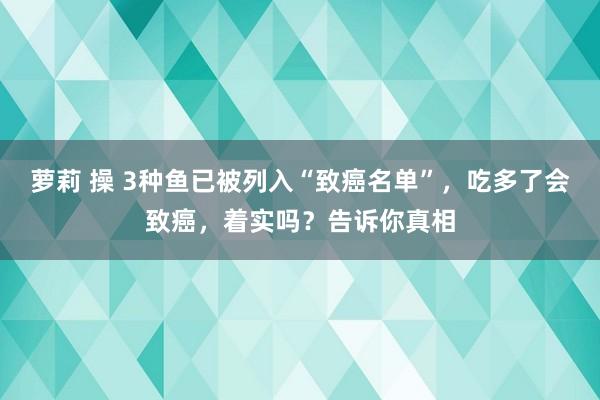 萝莉 操 3种鱼已被列入“致癌名单”，吃多了会致癌，着实吗？告诉你真相
