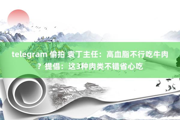 telegram 偷拍 袁丁主任：高血脂不行吃牛肉？提倡：这3种肉类不错省心吃