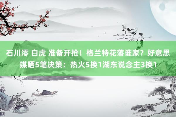 石川澪 白虎 准备开抢！格兰特花落谁家？好意思媒晒5笔决策：热火5换1湖东说念主3换1