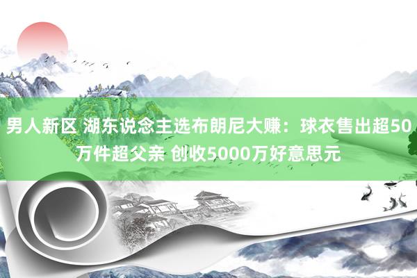 男人新区 湖东说念主选布朗尼大赚：球衣售出超50万件超父亲 创收5000万好意思元