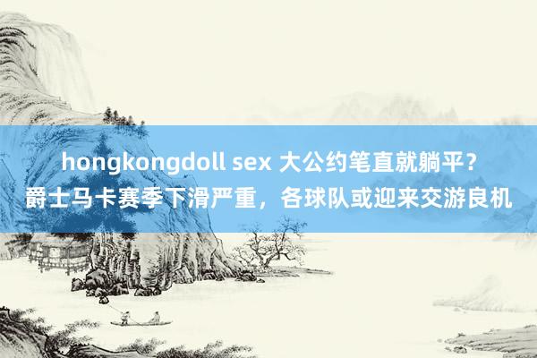 hongkongdoll sex 大公约笔直就躺平？爵士马卡赛季下滑严重，各球队或迎来交游良机