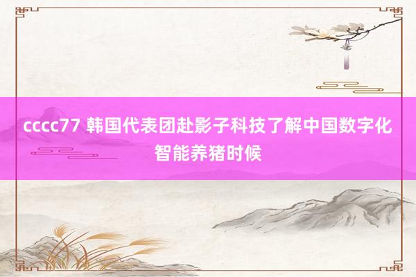 cccc77 韩国代表团赴影子科技了解中国数字化智能养猪时候