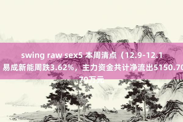 swing raw sex5 本周清点（12.9-12.13）：易成新能周跌3.62%，主力资金共计净流出5150.70万元