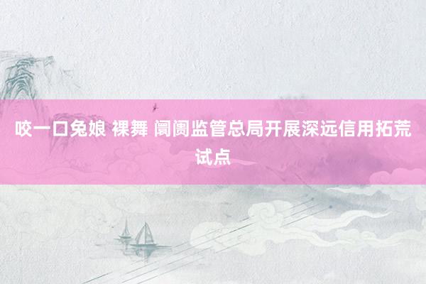 咬一口兔娘 裸舞 阛阓监管总局开展深远信用拓荒试点