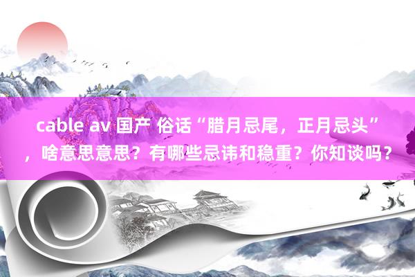 cable av 国产 俗话“腊月忌尾，正月忌头”，啥意思意思？有哪些忌讳和稳重？你知谈吗？