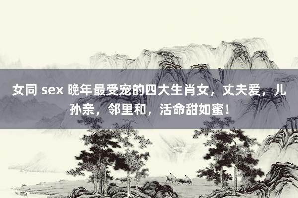女同 sex 晚年最受宠的四大生肖女，丈夫爱，儿孙亲，邻里和，活命甜如蜜！