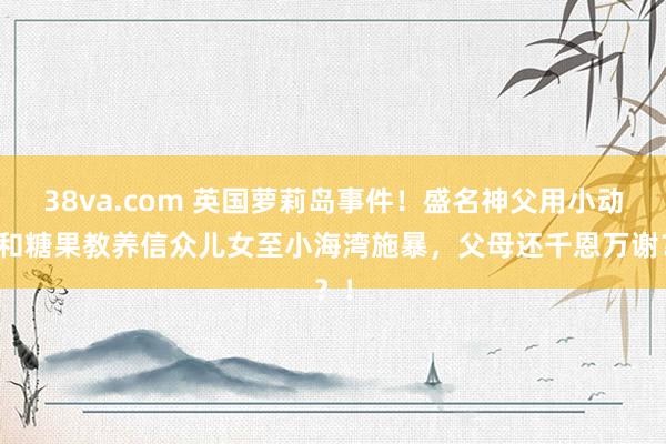 38va.com 英国萝莉岛事件！盛名神父用小动物和糖果教养信众儿女至小海湾施暴，父母还千恩万谢？！