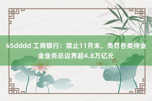 65dddd 工商银行：禁止11月末，责罚各类待业金业务总边界超4.8万亿元