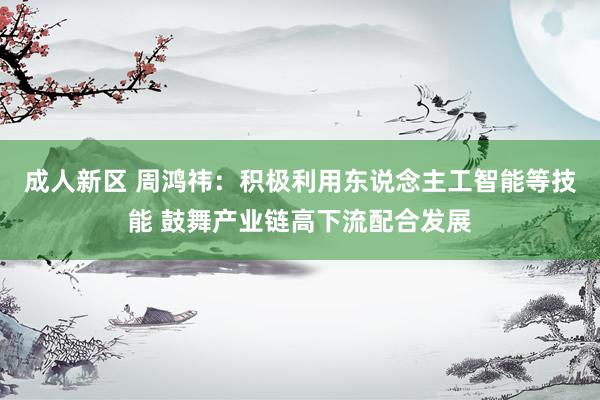 成人新区 周鸿祎：积极利用东说念主工智能等技能 鼓舞产业链高下流配合发展