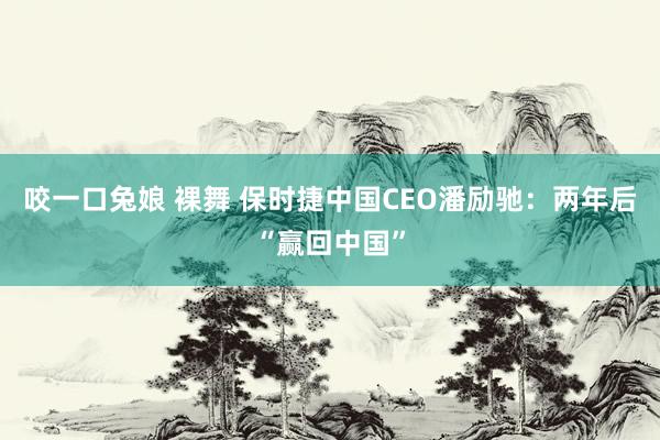 咬一口兔娘 裸舞 保时捷中国CEO潘励驰：两年后“赢回中国”