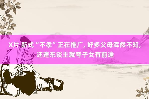 X片 新式“不孝”正在推广， 好多父母浑然不知， 还逢东谈主就夸子女有前途