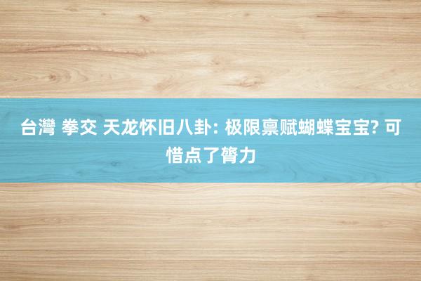 台灣 拳交 天龙怀旧八卦: 极限禀赋蝴蝶宝宝? 可惜点了膂力