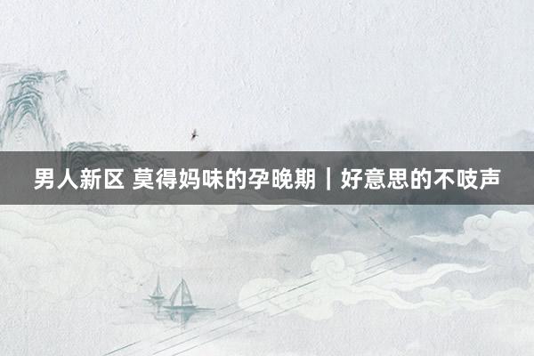 男人新区 莫得妈味的孕晚期｜好意思的不吱声