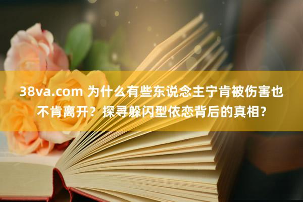 38va.com 为什么有些东说念主宁肯被伤害也不肯离开？探寻躲闪型依恋背后的真相？