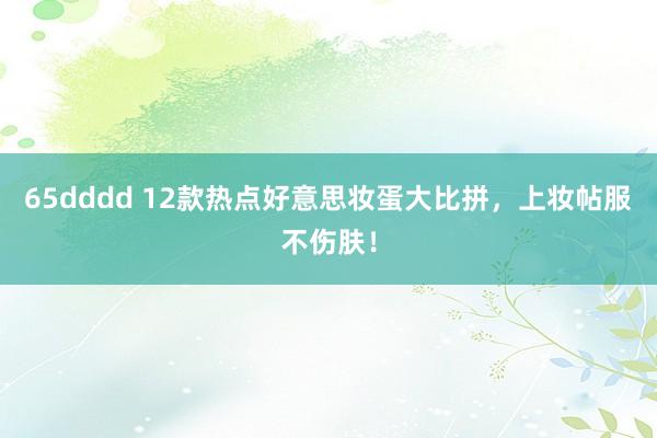 65dddd 12款热点好意思妆蛋大比拼，上妆帖服不伤肤！