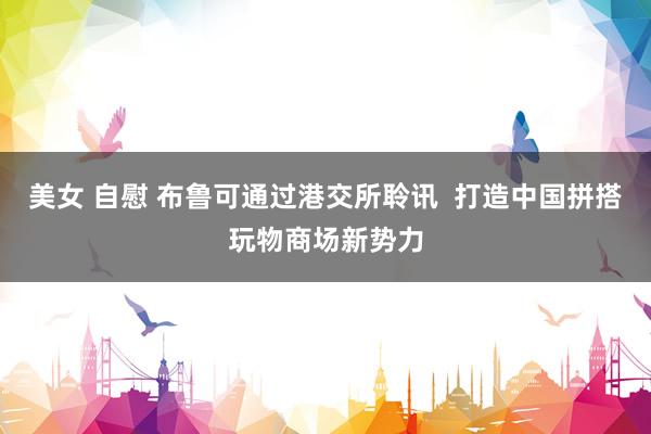 美女 自慰 布鲁可通过港交所聆讯  打造中国拼搭玩物商场新势力