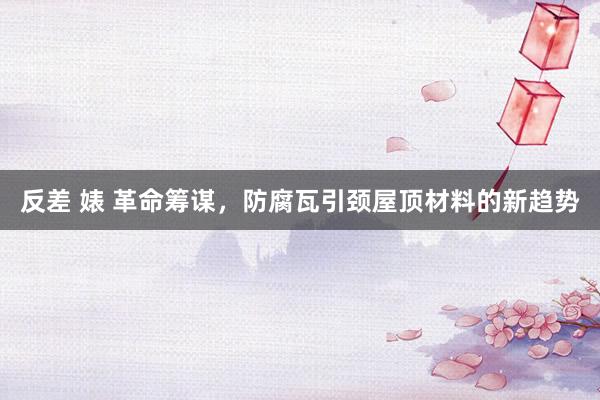 反差 婊 革命筹谋，防腐瓦引颈屋顶材料的新趋势