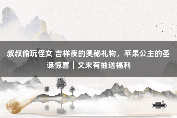 叔叔偷玩侄女 吉祥夜的奥秘礼物，苹果公主的圣诞惊喜｜文末有抽送福利