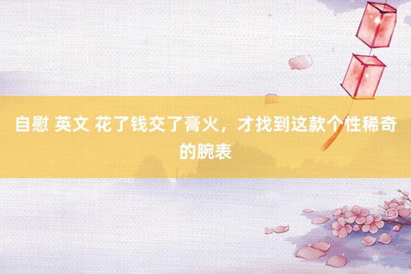 自慰 英文 花了钱交了膏火，才找到这款个性稀奇的腕表
