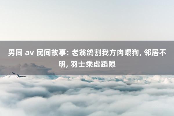 男同 av 民间故事: 老翁鸽割我方肉喂狗， 邻居不明， 羽士乘虚蹈隙