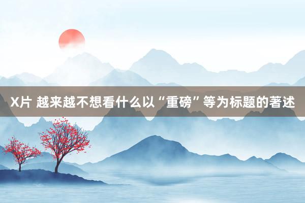 X片 越来越不想看什么以“重磅”等为标题的著述