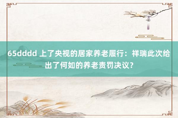 65dddd 上了央视的居家养老履行：祥瑞此次给出了何如的养老责罚决议？