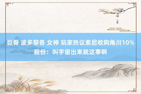 巨臀 波多黎各 女神 玩家热议索尼收购角川10%股份：叫宇宙出来就这事啊