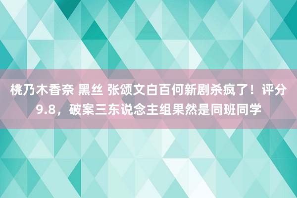 桃乃木香奈 黑丝 张颂文白百何新剧杀疯了！评分9.8，破案三东说念主组果然是同班同学