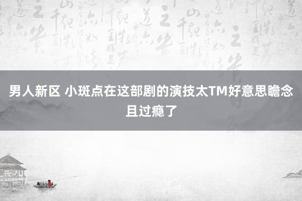 男人新区 小斑点在这部剧的演技太TM好意思瞻念且过瘾了