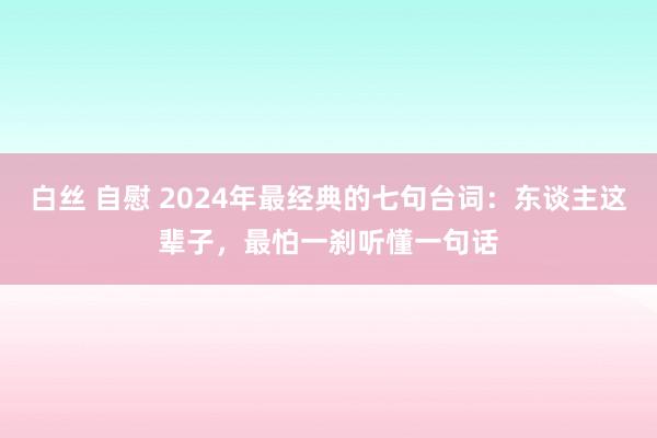 白丝 自慰 2024年最经典的七句台词：东谈主这辈子，最怕一刹听懂一句话