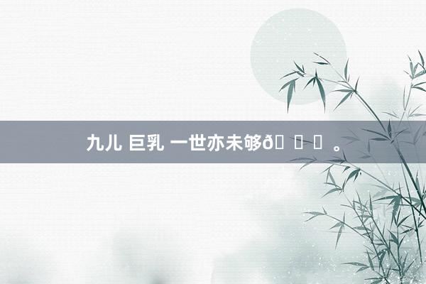 九儿 巨乳 一世亦未够💓。
