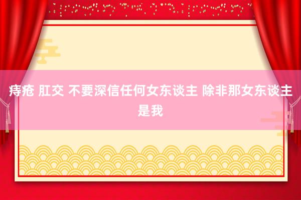 痔疮 肛交 不要深信任何女东谈主 除非那女东谈主是我