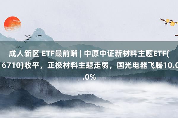 成人新区 ETF最前哨 | 中原中证新材料主题ETF(516710)收平，正极材料主题走弱，国光电器飞腾10.0%