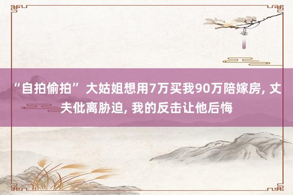 “自拍偷拍” 大姑姐想用7万买我90万陪嫁房， 丈夫仳离胁迫， 我的反击让他后悔