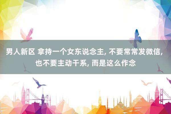 男人新区 拿持一个女东说念主， 不要常常发微信， 也不要主动干系， 而是这么作念