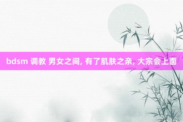 bdsm 调教 男女之间， 有了肌肤之亲， 大宗会上面