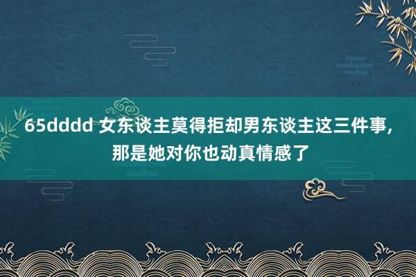65dddd 女东谈主莫得拒却男东谈主这三件事， 那是她对你也动真情感了