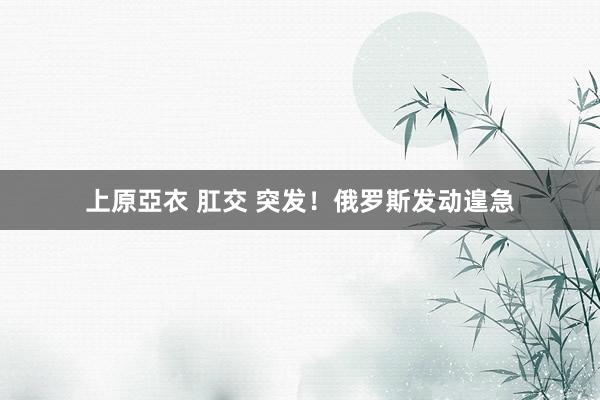 上原亞衣 肛交 突发！俄罗斯发动遑急