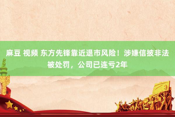麻豆 视频 东方先锋靠近退市风险！涉嫌信披非法被处罚，公司已连亏2年