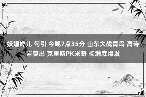 妖媚婷儿 勾引 今晚7点35分 山东大战青岛 高诗岩复出 克里斯PK米奇 杨瀚森爆发