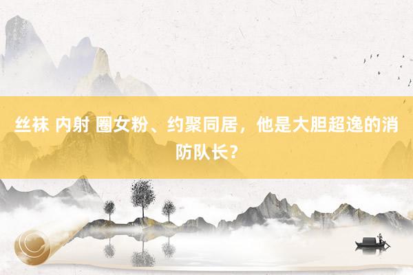 丝袜 内射 圈女粉、约聚同居，他是大胆超逸的消防队长？