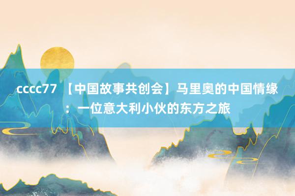 cccc77 【中国故事共创会】马里奥的中国情缘：一位意大利小伙的东方之旅