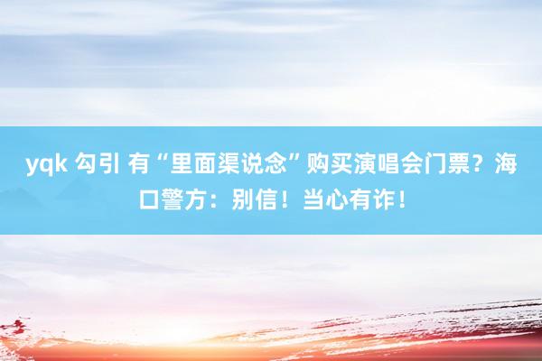 yqk 勾引 有“里面渠说念”购买演唱会门票？海口警方：别信！当心有诈！