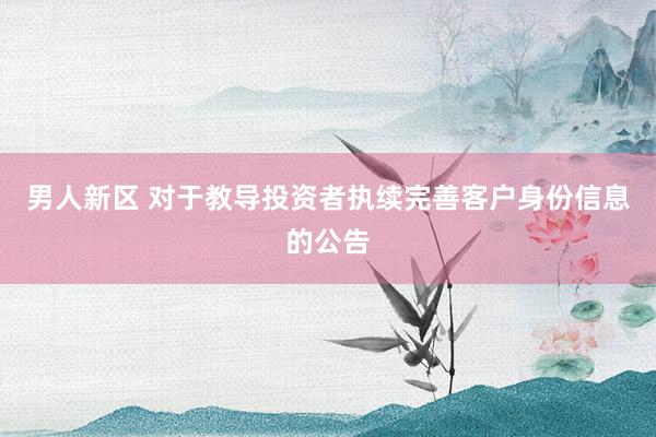 男人新区 对于教导投资者执续完善客户身份信息的公告