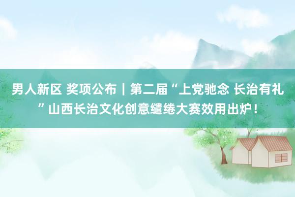 男人新区 奖项公布｜第二届“上党驰念 长治有礼”山西长治文化创意缱绻大赛效用出炉！