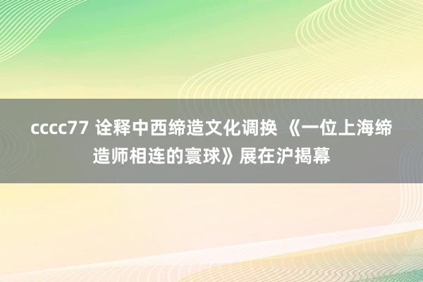 cccc77 诠释中西缔造文化调换 《一位上海缔造师相连的寰球》展在沪揭幕