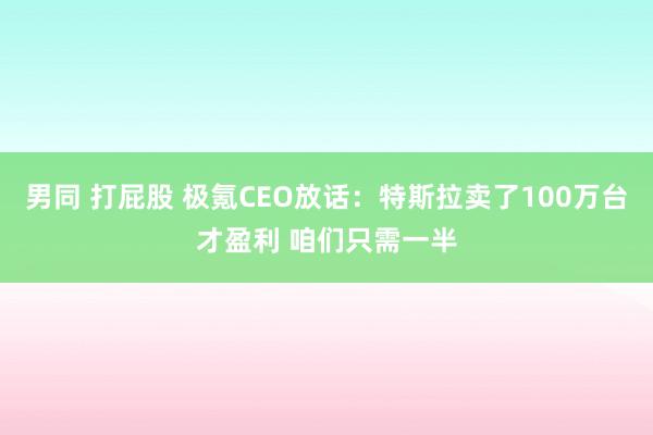 男同 打屁股 极氪CEO放话：特斯拉卖了100万台才盈利 咱们只需一半