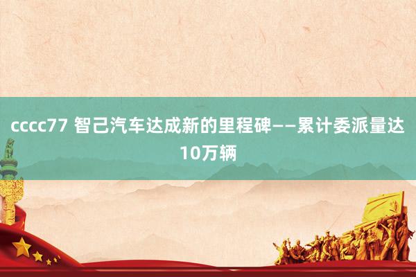 cccc77 智己汽车达成新的里程碑——累计委派量达10万辆