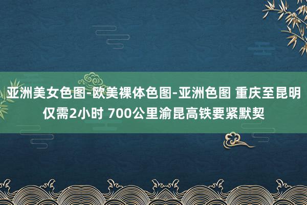 亚洲美女色图-欧美裸体色图-亚洲色图 重庆至昆明仅需2小时 700公里渝昆高铁要紧默契