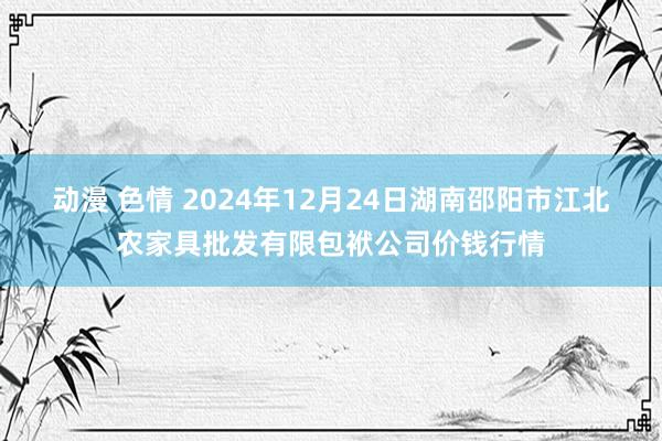 动漫 色情 2024年12月24日湖南邵阳市江北农家具批发有限包袱公司价钱行情